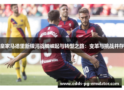 皇家马德里新银河战舰崛起与转型之路：变革与挑战并存