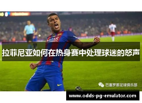 拉菲尼亚如何在热身赛中处理球迷的怒声