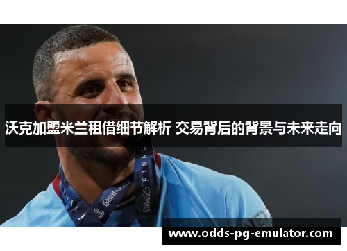 沃克加盟米兰租借细节解析 交易背后的背景与未来走向