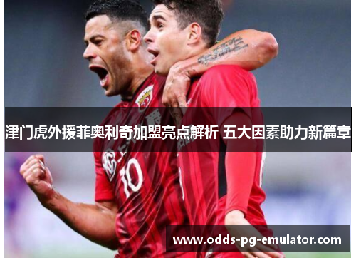 津门虎外援菲奥利奇加盟亮点解析 五大因素助力新篇章