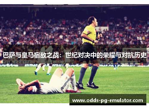 巴萨与皇马宿敌之战：世纪对决中的荣耀与对抗历史