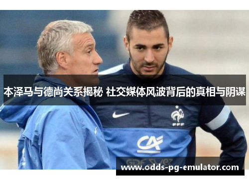 本泽马与德尚关系揭秘 社交媒体风波背后的真相与阴谋 本泽马与德尚关系揭秘 社交媒体风波背后的真相与阴谋