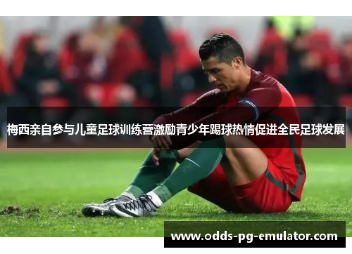 梅西亲自参与儿童足球训练营激励青少年踢球热情促进全民足球发展