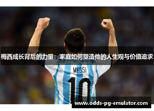 梅西成长背后的力量：家庭如何塑造他的人生观与价值追求
