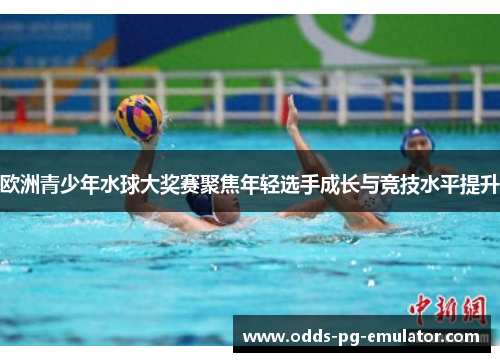 欧洲青少年水球大奖赛聚焦年轻选手成长与竞技水平提升