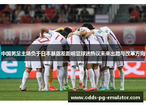 中国男足主场负于日本暴露差距明显球迷热议未来出路与改革方向 中国男足主场负于日本暴露差距明显球迷热议未来出路与改革方向