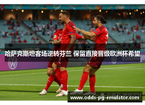 哈萨克斯坦客场逆转芬兰 保留直接晋级欧洲杯希望 哈萨克斯坦客场逆转芬兰 保留直接晋级欧洲杯希望