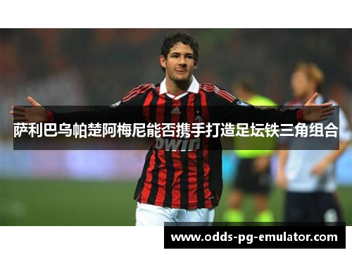 萨利巴乌帕楚阿梅尼能否携手打造足坛铁三角组合