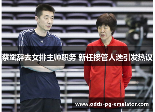 蔡斌辞去女排主帅职务 新任接管人选引发热议 蔡斌辞去女排主帅职务 新任接管人选引发热议